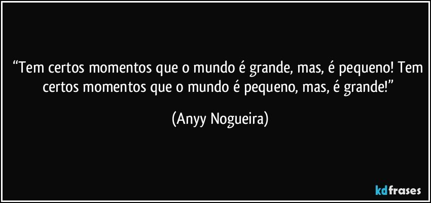 “Tem certos momentos que o mundo é grande, mas, é pequeno! Tem certos momentos que o mundo é pequeno, mas, é grande!” (Anyy Nogueira)