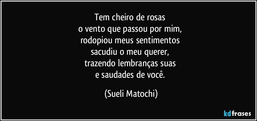 Tem cheiro de rosas 
o vento que passou por mim, 
rodopiou meus sentimentos 
sacudiu o meu querer, 
trazendo lembranças suas 
e saudades de você. (Sueli Matochi)