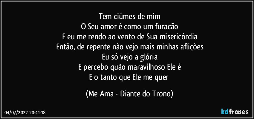 Tem ciúmes de mim
O Seu amor é como um furacão
E eu me rendo ao vento de Sua misericórdia
Então, de repente não vejo mais minhas aflições
Eu só vejo a glória
E percebo quão maravilhoso Ele é
E o tanto que Ele me quer (Me Ama - Diante do Trono)