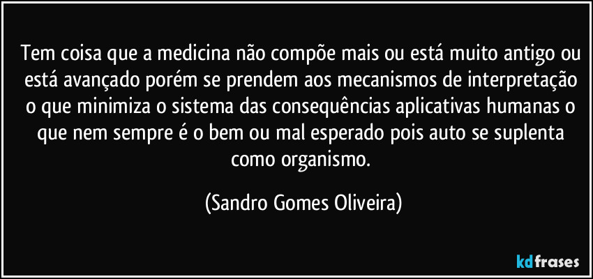 Tem coisa que a medicina não compõe mais ou está muito antigo ou está avançado porém se prendem aos mecanismos de interpretação o que minimiza o sistema das consequências aplicativas humanas o que nem sempre é o bem ou mal esperado pois auto se suplenta como organismo. (Sandro Gomes Oliveira)