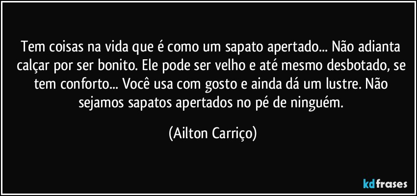 Tem coisas na vida que é como um sapato apertado... Não adianta calçar por ser bonito. Ele pode ser velho e até mesmo desbotado, se tem conforto... Você usa com gosto e ainda dá um lustre. Não sejamos sapatos apertados no pé de ninguém. (Ailton Carriço)