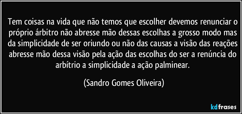 Tem coisas na vida que não temos que escolher devemos renunciar o próprio árbitro não abresse mão dessas escolhas a grosso modo mas da simplicidade de ser oriundo ou não das causas a visão das reações abresse mão dessa visão pela ação das escolhas do ser a renúncia do arbítrio a simplicidade a ação palminear. (Sandro Gomes Oliveira)