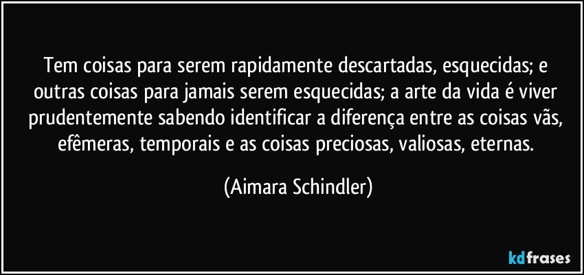 Tem coisas para serem rapidamente descartadas, esquecidas; e outras coisas para jamais serem esquecidas; a arte da vida é viver prudentemente sabendo identificar a diferença entre as coisas vãs, efêmeras, temporais e as coisas preciosas, valiosas, eternas. (Aimara Schindler)