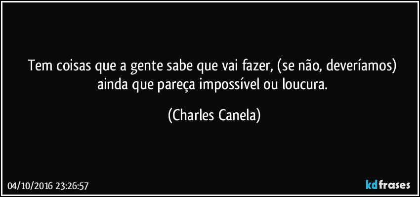 Tem coisas que a gente sabe que vai fazer, (se não, deveríamos) ainda que pareça impossível ou loucura. (Charles Canela)