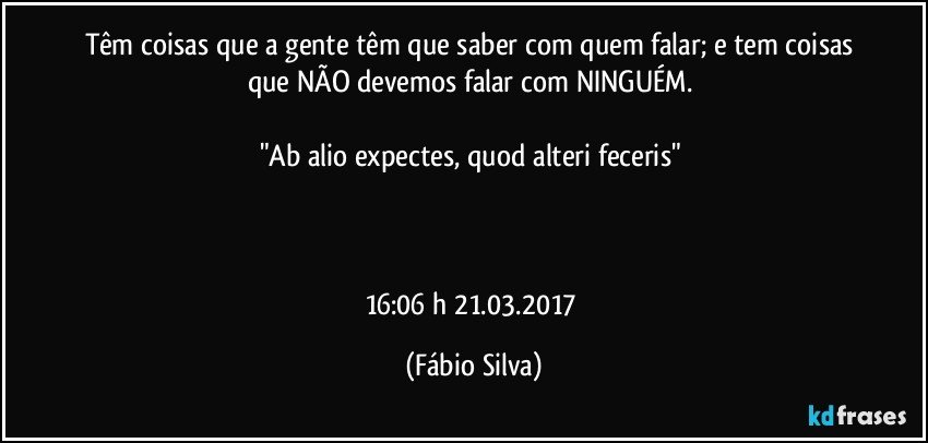 Têm coisas que a gente têm que saber com quem falar; e tem coisas que NÃO devemos falar com NINGUÉM. 

"Ab alio expectes, quod alteri feceris" 



16:06 h 21.03.2017 (Fábio Silva)