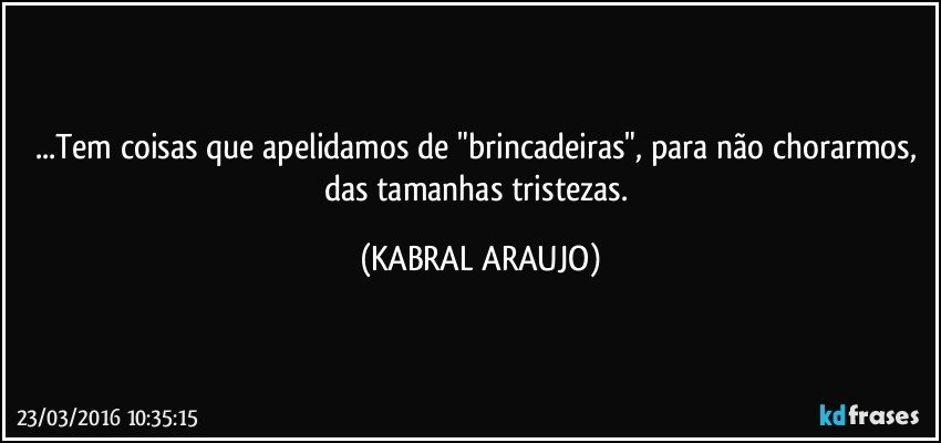 ...Tem coisas que apelidamos de "brincadeiras", para não chorarmos, das tamanhas tristezas. (KABRAL ARAUJO)