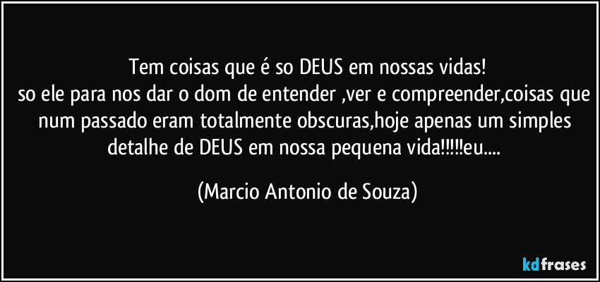 Tem coisas que é so DEUS em nossas vidas!
so ele para nos dar o dom de entender ,ver e compreender,coisas que num passado eram totalmente obscuras,hoje apenas um simples detalhe de DEUS em nossa pequena vida!!!eu... (Marcio Antonio de Souza)