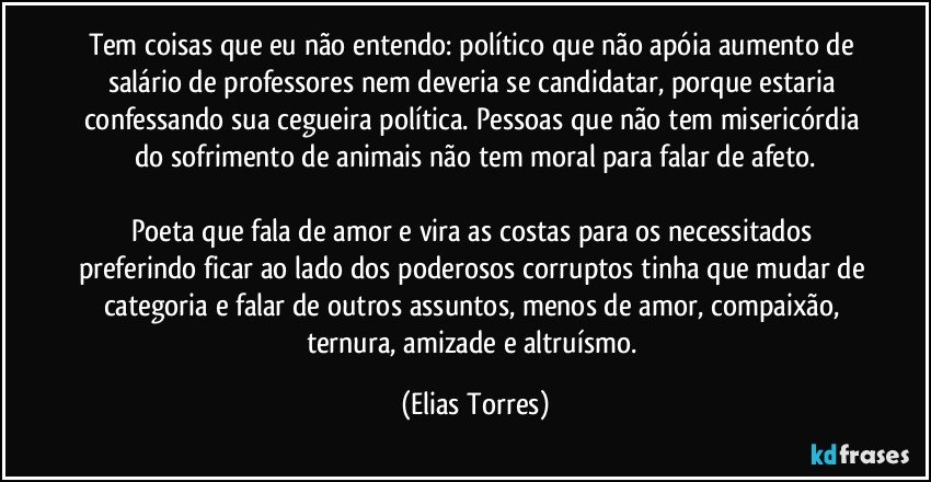 Tem coisas que eu não entendo: político que não apóia aumento de salário de professores nem deveria se candidatar, porque estaria confessando sua cegueira política. Pessoas que não tem misericórdia do sofrimento de animais não tem moral para falar de afeto.

Poeta que fala de amor e vira as costas para os necessitados preferindo ficar ao lado dos poderosos corruptos tinha que mudar de categoria e falar de outros assuntos, menos de amor, compaixão, ternura, amizade e altruísmo. (Elias Torres)