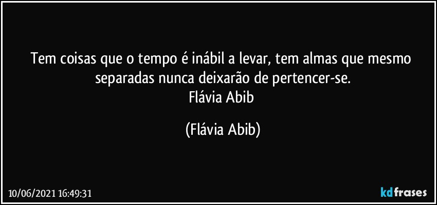 Tem coisas que o tempo é inábil a levar, tem almas que mesmo separadas nunca deixarão de pertencer-se.
Flávia Abib (Flávia Abib)