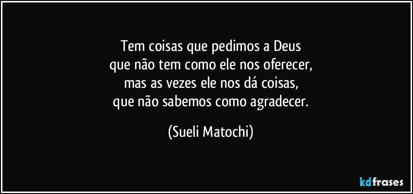 Tem coisas que pedimos a Deus
que não tem como ele nos oferecer,
mas as vezes ele nos dá coisas,
 que não sabemos como agradecer. (Sueli Matochi)