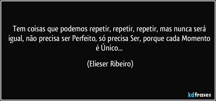 Tem coisas que podemos repetir, repetir, repetir, mas nunca será igual, não precisa ser Perfeito, só precisa Ser, porque cada Momento é Único... (Elieser Ribeiro)