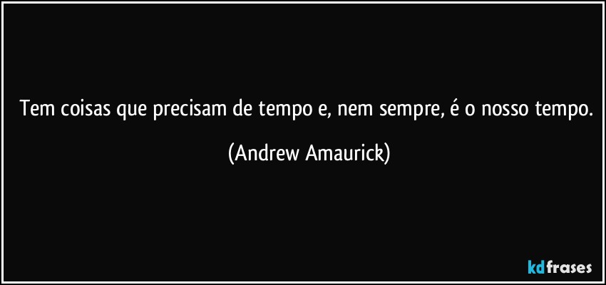 Tem coisas que precisam de tempo e, nem sempre, é o nosso tempo. (Andrew Amaurick)