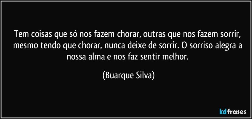 Tem coisas que só nos fazem chorar, outras que nos fazem sorrir, mesmo tendo que chorar, nunca deixe de sorrir. O sorriso alegra a nossa alma e nos faz sentir melhor. (Buarque Silva)