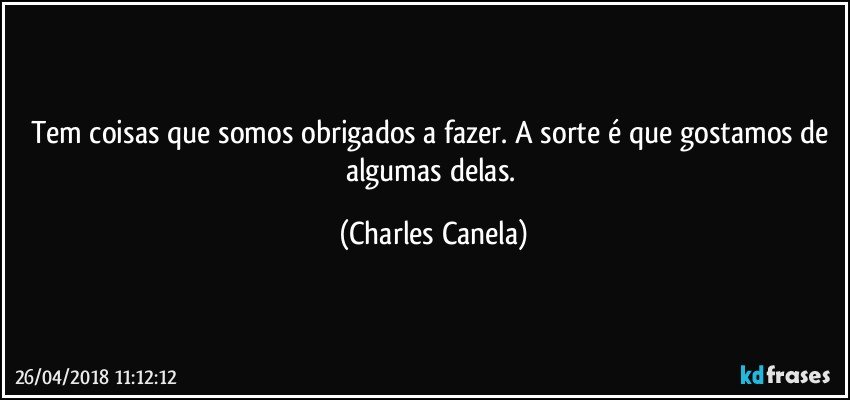 Tem coisas que somos obrigados a fazer. A sorte é que gostamos de algumas delas. (Charles Canela)