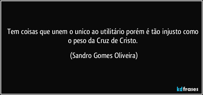 Tem coisas que unem o unico ao utilitário porém é tão injusto como o peso da Cruz de Cristo. (Sandro Gomes Oliveira)