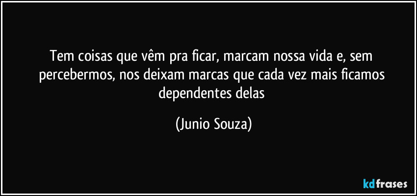 Tem coisas que vêm pra ficar, marcam nossa vida e, sem percebermos, nos deixam marcas que cada vez mais ficamos dependentes delas (Junio Souza)
