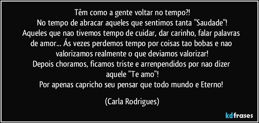 Têm como a gente voltar no tempo?!
No tempo de abracar aqueles que sentimos tanta "Saudade"!
Aqueles que nao tivemos tempo de cuidar, dar carinho, falar palavras de amor... Ás vezes perdemos tempo por coisas tao bobas e nao valorizamos realmente o que deviamos valorizar!
Depois choramos, ficamos triste e arrenpendidos por nao dizer aquele "Te amo"!
Por apenas capricho seu pensar que todo mundo e Eterno! (Carla Rodrigues)