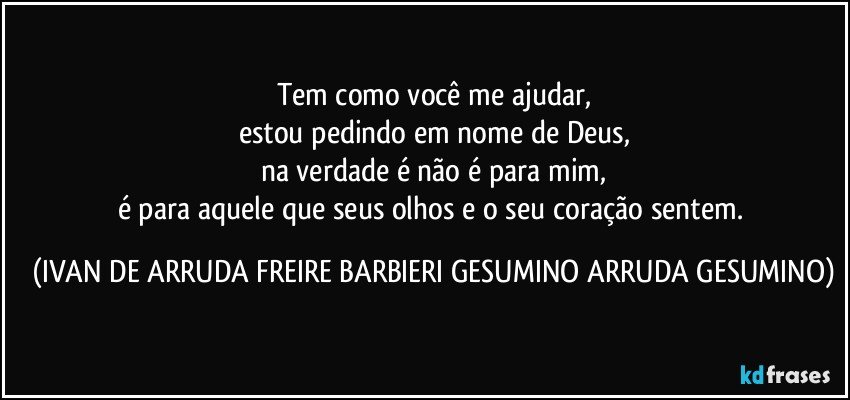 Tem como você me ajudar,
estou pedindo em nome de Deus,
na verdade é não é para mim,
é para aquele que seus olhos e o seu coração sentem. (IVAN DE ARRUDA FREIRE BARBIERI GESUMINO ARRUDA GESUMINO)