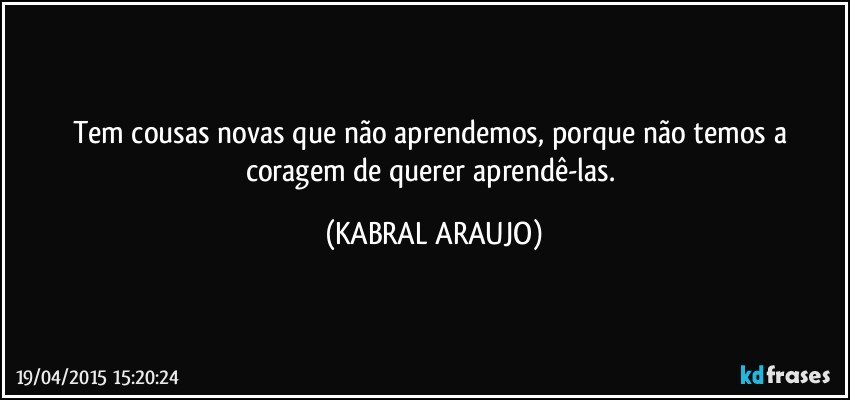 Tem cousas novas que não aprendemos, porque não temos a coragem de querer aprendê-las. (KABRAL ARAUJO)