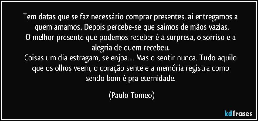 Tem datas que se faz necessário comprar presentes, aí entregamos a quem amamos. Depois percebe-se que saímos de mãos vazias.
O melhor presente que podemos receber é a surpresa, o sorriso e a alegria de quem recebeu. 
Coisas um dia estragam, se enjoa... Mas o sentir nunca. Tudo aquilo que os olhos veem, o coração sente e a memória registra como sendo bom é pra eternidade. (Paulo Tomeo)