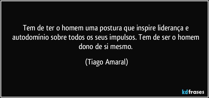 Tem de ter o homem uma postura que inspire liderança e autodomínio sobre todos os seus impulsos. Tem de ser o homem dono de si mesmo. (Tiago Amaral)