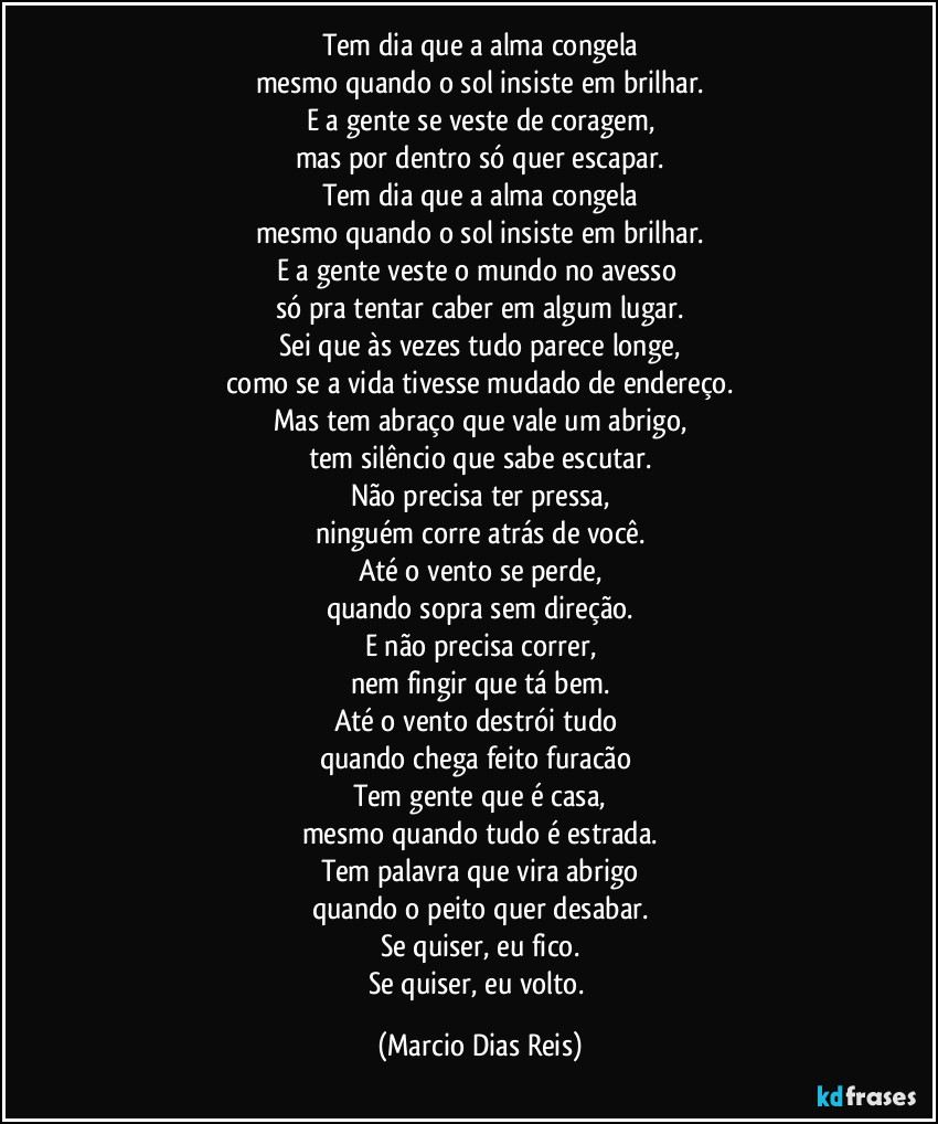 Tem dia que a alma congela
mesmo quando o sol insiste em brilhar.
E a gente se veste de coragem,
mas por dentro só quer escapar.
Tem dia que a alma congela
mesmo quando o sol insiste em brilhar.
E a gente veste o mundo no avesso 
só pra tentar caber em algum lugar.
Sei que às vezes tudo parece longe,
como se a vida tivesse mudado de endereço.
Mas tem abraço que vale um abrigo,
tem silêncio que sabe escutar.
Não precisa ter pressa,
ninguém corre atrás de você.
Até o vento se perde,
quando sopra sem direção.
E não precisa correr,
nem fingir que tá bem.
Até o vento destrói tudo 
quando chega feito furacão 
Tem gente que é casa,
mesmo quando tudo é estrada.
Tem palavra que vira abrigo
quando o peito quer desabar.
Se quiser, eu fico.
Se quiser, eu volto. (Marcio Dias Reis)