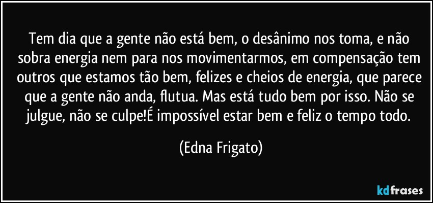 Tem dia que a gente não está bem, o desânimo nos toma, e não sobra energia nem para nos movimentarmos, em compensação tem outros que estamos tão bem, felizes e cheios de energia, que parece que a gente não anda, flutua. Mas está tudo bem por isso. Não se julgue, não se culpe!É impossível estar bem e feliz o tempo todo. (Edna Frigato)