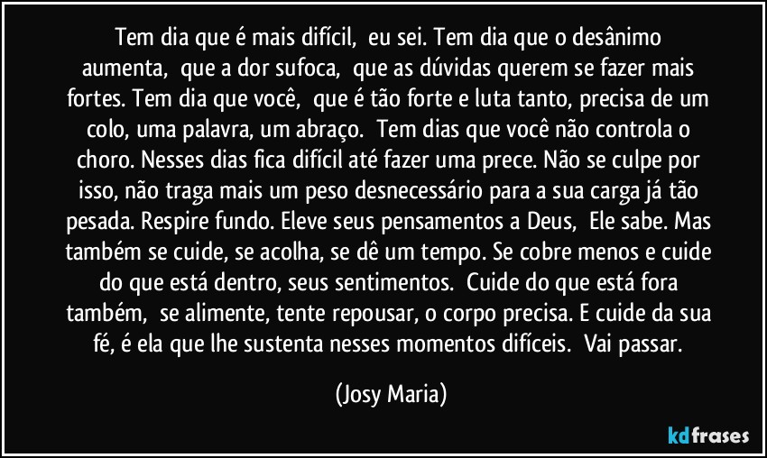 Tem dia que é mais difícil,  eu sei. Tem dia que o desânimo aumenta,  que a dor sufoca,  que as dúvidas querem se fazer mais fortes. Tem dia que você,  que é tão forte e luta tanto, precisa de um colo, uma palavra, um abraço.  Tem dias que você não controla o choro. Nesses dias fica difícil até fazer uma prece. Não se culpe por isso, não traga mais um peso desnecessário para a sua carga já tão pesada. Respire fundo. Eleve seus pensamentos a Deus,  Ele sabe. Mas também se cuide, se acolha, se dê um tempo. Se cobre menos e cuide do que está dentro, seus sentimentos.  Cuide do que está fora também,  se alimente, tente repousar, o corpo precisa. E cuide da sua fé, é ela que lhe sustenta nesses momentos difíceis.  Vai passar. (Josy Maria)