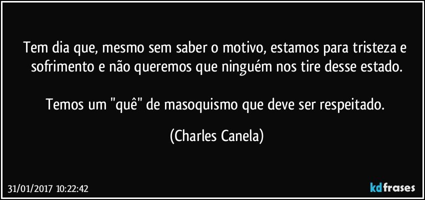 Tem dia que, mesmo sem saber o motivo, estamos para tristeza e sofrimento e não queremos que ninguém nos tire desse estado.

Temos um "quê" de masoquismo que deve ser respeitado. (Charles Canela)