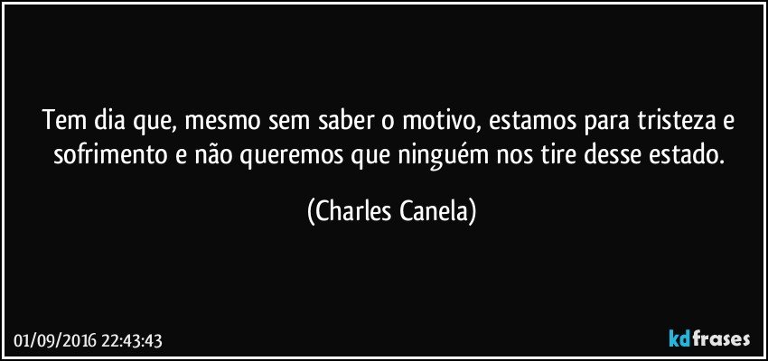 Tem dia que, mesmo sem saber o motivo, estamos para tristeza e sofrimento e não queremos que ninguém nos tire desse estado. (Charles Canela)