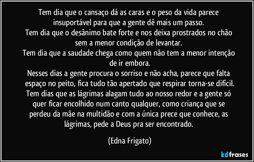 Tem dia que o cansaço dá as caras e o peso da vida parece insuportável para que a gente dê mais um passo. 
Tem dia que o desânimo bate forte e nos deixa prostrados no chão sem a menor condição de levantar. 
Tem dia que a saudade chega como quem não tem a menor intenção de ir embora.
Nesses dias a gente procura o sorriso e não  acha, parece que falta espaço no peito, fica tudo tão apertado que respirar torna-se difícil.
Tem dias que as lágrimas alagam tudo ao nosso redor e a gente só quer ficar encolhido num canto qualquer, como criança que se perdeu da mãe na multidão e com a única prece que conhece, as lágrimas, pede a Deus pra ser encontrado. (Edna Frigato)