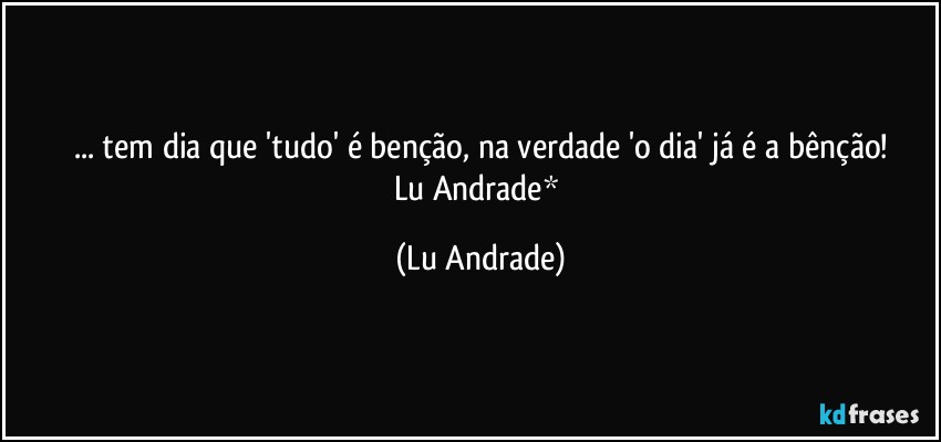 ... tem dia que 'tudo' é benção, na verdade 'o dia' já é a bênção!
Lu Andrade* (Lu Andrade)