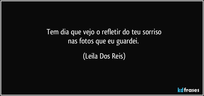 Tem dia que vejo o refletir do teu sorriso
nas fotos que eu guardei. (Leila Dos Reis)