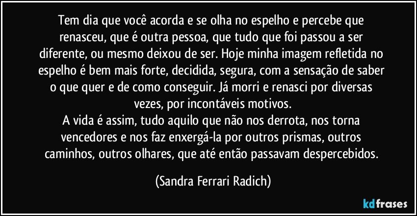 Tem dia que você acorda e se olha no espelho e percebe que renasceu, que é outra pessoa, que tudo que foi passou a ser diferente, ou mesmo deixou de ser. Hoje minha imagem refletida no espelho é bem mais forte, decidida, segura, com a sensação de saber o que quer e de como conseguir. Já morri e renasci por diversas vezes, por incontáveis motivos.
A vida é assim, tudo aquilo que não nos derrota, nos torna vencedores e nos faz enxergá-la por outros prismas, outros caminhos, outros olhares, que até então passavam despercebidos. (Sandra Ferrari Radich)