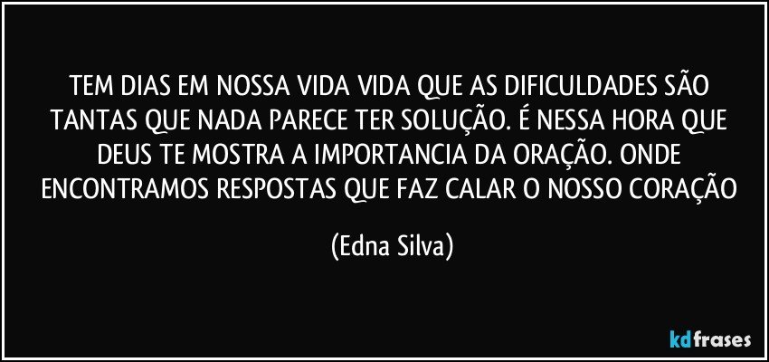 TEM DIAS EM NOSSA VIDA VIDA QUE AS DIFICULDADES SÃO TANTAS QUE NADA PARECE TER SOLUÇÃO. É NESSA HORA QUE DEUS TE MOSTRA A IMPORTANCIA DA ORAÇÃO. ONDE ENCONTRAMOS RESPOSTAS QUE FAZ CALAR O NOSSO CORAÇÃO (Edna Silva)