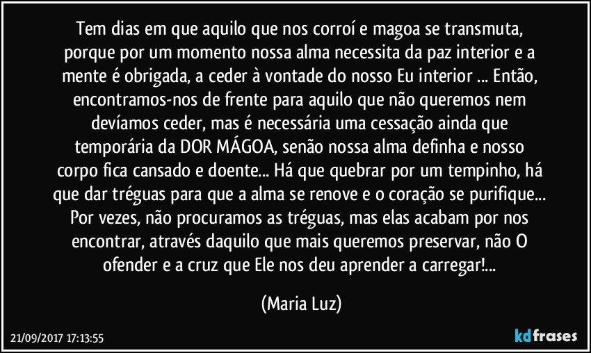 Tem dias em que aquilo que nos corroí e magoa se transmuta, porque por um momento nossa alma necessita da paz interior e a mente é obrigada, a ceder à vontade do nosso Eu interior ... Então, encontramos-nos de frente para aquilo que não queremos nem devíamos ceder, mas é necessária uma cessação ainda que temporária da DOR/MÁGOA, senão nossa alma definha e nosso corpo fica cansado e doente... Há que quebrar por um tempinho, há que dar tréguas para que a alma se renove e o coração se purifique... Por vezes, não procuramos as tréguas, mas elas acabam por nos encontrar, através daquilo que mais queremos preservar, não O ofender e a cruz que Ele nos deu aprender a carregar!... (Maria Luz)