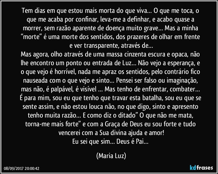 Tem dias em que estou mais morta do que viva… O que me toca, o que me acaba por confinar, leva-me a definhar, e acabo quase a morrer, sem razão aparente de doença muito grave… Mas a minha “morte” é uma morte dos sentidos, dos prazeres de olhar em frente e ver transparente, através de…
Mas agora, olho através de uma massa cinzenta escura e opaca, não lhe encontro um ponto ou entrada de Luz… Não vejo a esperança, e o que vejo é horrível, nada me apraz os sentidos, pelo contrário fico nauseada com o que vejo e sinto… Pensei ser falso ou imaginação, mas não, é palpável, é visível … Mas tenho de enfrentar, combater… É para mim, sou eu que tenho que travar esta batalha, sou eu que se sente assim, e não estou louca não, no que digo, sinto e apresento tenho muita razão… E como diz o ditado” O que não me mata, torna-me mais forte” e com a Graça de Deus eu sou forte e tudo vencerei com a Sua divina ajuda e amor!
Eu sei que sim… Deus é Pai… (Maria Luz)