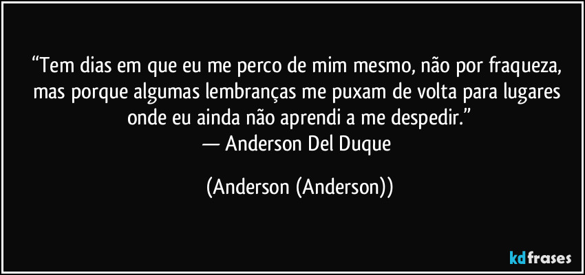 “Tem dias em que eu me perco de mim mesmo, não por fraqueza, mas porque algumas lembranças me puxam de volta para lugares onde eu ainda não aprendi a me despedir.”
— Anderson Del Duque (Anderson (Anderson))
