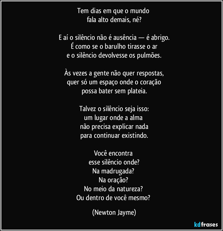 Tem dias em que o mundo 
fala alto demais, né?

E aí o silêncio não é ausência — é abrigo.
É como se o barulho tirasse o ar
e o silêncio devolvesse os pulmões.

Às vezes a gente não quer respostas,
quer só um espaço onde o coração
possa bater sem plateia.

Talvez o silêncio seja isso:
um lugar onde a alma 
não precisa explicar nada
para continuar existindo.

Você encontra 
esse silêncio onde?
Na madrugada? 
Na oração? 
No meio da natureza? 
Ou dentro de você mesmo? (Newton Jayme)