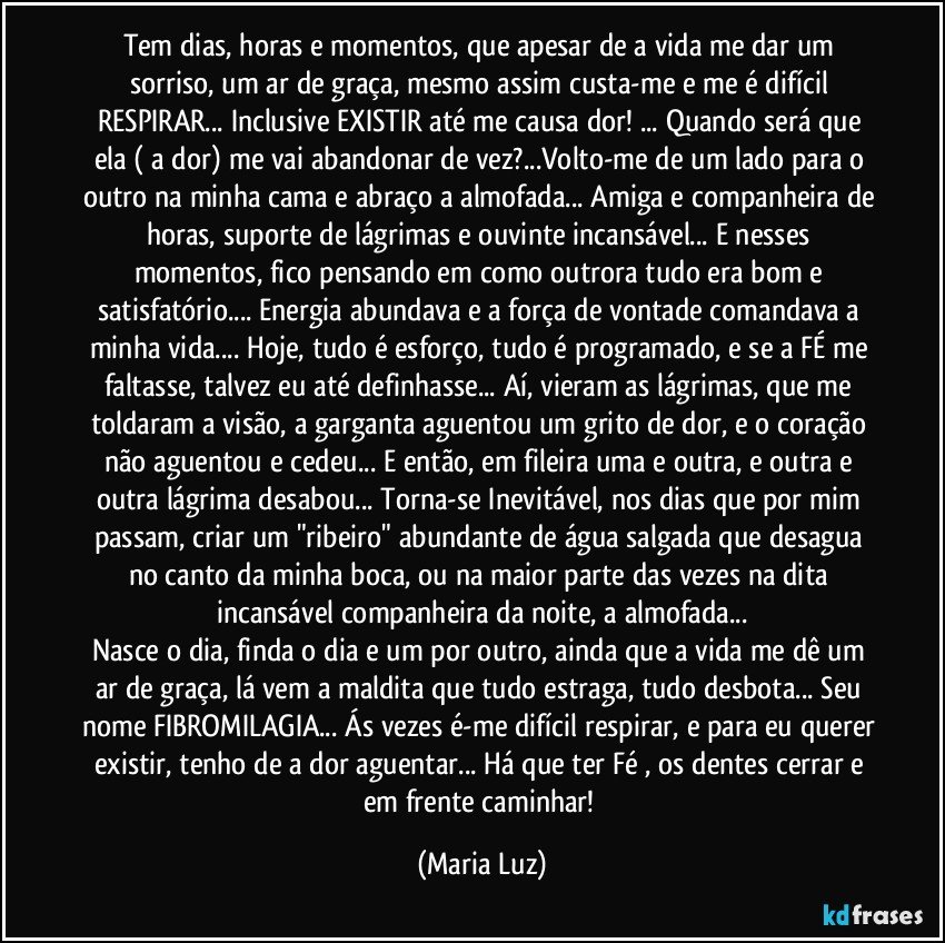 Tem dias, horas e momentos, que apesar de a vida me dar um sorriso, um ar de graça, mesmo assim custa-me e me é difícil RESPIRAR... Inclusive EXISTIR até me causa dor! ... Quando será que ela ( a dor) me vai abandonar de vez?...Volto-me de um lado para o outro na minha cama e abraço a almofada... Amiga e companheira de horas, suporte de lágrimas e ouvinte incansável... E nesses momentos, fico pensando em como outrora tudo era bom e satisfatório... Energia abundava e a força de vontade comandava a minha vida... Hoje, tudo é esforço, tudo é programado, e se a FÉ me faltasse, talvez eu até definhasse...  Aí,  vieram as lágrimas, que me toldaram a visão, a garganta aguentou um grito de dor, e o coração não aguentou e cedeu... E então, em fileira uma e outra, e outra e outra lágrima desabou... Torna-se Inevitável, nos dias que por mim passam, criar um "ribeiro" abundante de água salgada que desagua no canto da minha boca, ou na maior parte das vezes na dita incansável companheira da noite, a almofada...
Nasce o dia, finda o dia e um por outro, ainda que a vida me dê um ar de graça, lá vem a maldita que tudo estraga, tudo desbota... Seu nome FIBROMILAGIA... Ás vezes é-me difícil respirar, e para eu querer existir, tenho de a dor aguentar... Há que ter Fé , os dentes cerrar e em frente caminhar! (Maria Luz)