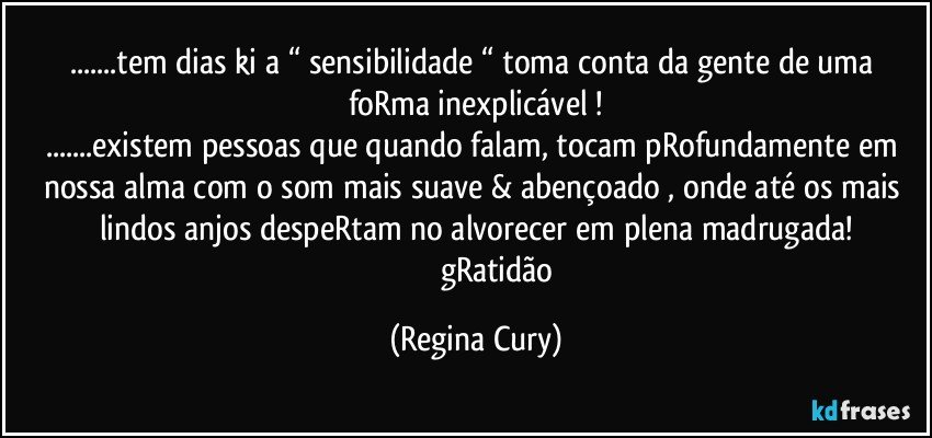 ...tem dias ki a “ sensibilidade “ toma conta da gente  de uma foRma inexplicável !
...existem  pessoas  que quando falam, tocam pRofundamente em nossa alma com o som mais suave & abençoado , onde até os mais lindos anjos despeRtam no alvorecer em plena madrugada!
                      gRatidão (Regina Cury)