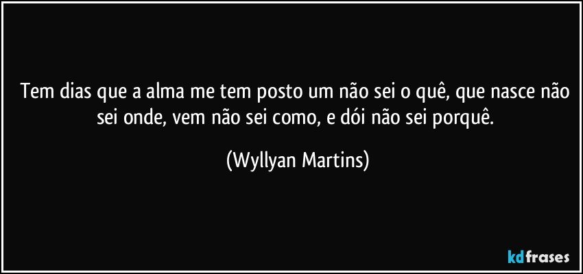 Tem dias que a alma me tem posto um não sei o quê, que nasce não sei onde, vem não sei como, e dói não sei porquê. (Wyllyan Martins)