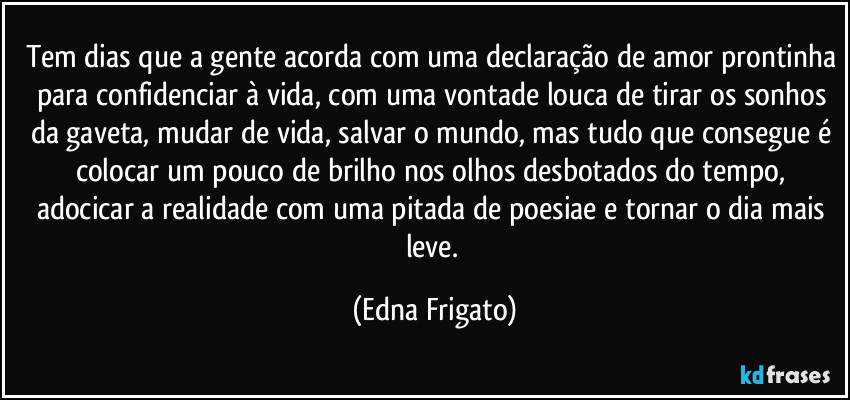 Tem dias que a gente acorda com uma declaração de amor prontinha para confidenciar à vida, com uma vontade louca de tirar os sonhos da gaveta, mudar de vida, salvar o mundo, mas tudo que consegue é colocar um pouco de brilho nos olhos desbotados do tempo, adocicar a realidade com uma pitada de poesiae e tornar o dia mais leve. (Edna Frigato)