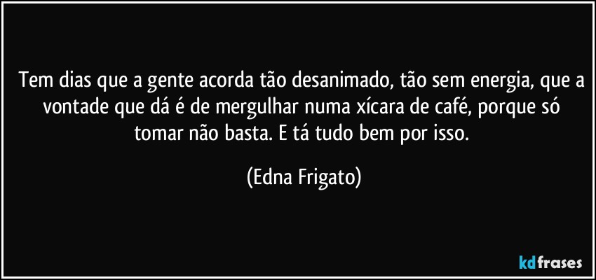 Tem dias que a gente acorda tão desanimado, tão sem energia, que a vontade que dá é de mergulhar numa xícara de café, porque só tomar não basta. E tá tudo bem por isso. (Edna Frigato)