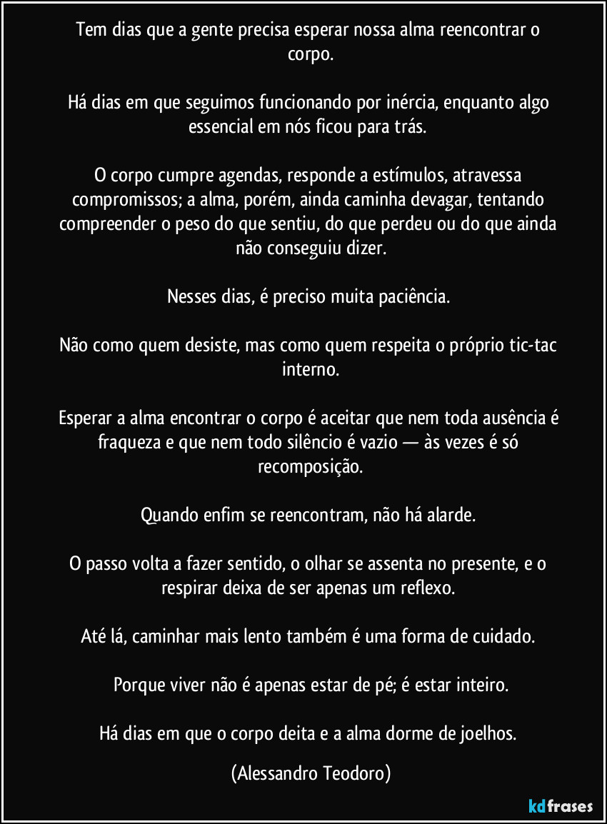 Tem dias que a gente precisa esperar nossa alma reencontrar o corpo.
Há dias em que seguimos funcionando por inércia, enquanto algo essencial em nós ficou para trás.
O corpo cumpre agendas, responde a estímulos, atravessa compromissos; a alma, porém, ainda caminha devagar, tentando compreender o peso do que sentiu, do que perdeu ou do que ainda não conseguiu dizer.
Nesses dias, é preciso muita paciência.
Não como quem desiste, mas como quem respeita o próprio tic-tac interno.
Esperar a alma encontrar o corpo é aceitar que nem toda ausência é fraqueza e que nem todo silêncio é vazio — às vezes é só recomposição.
Quando enfim se reencontram, não há alarde.
O passo volta a fazer sentido, o olhar se assenta no presente, e o respirar deixa de ser apenas um reflexo.
Até lá, caminhar mais lento também é uma forma de cuidado.
Porque viver não é apenas estar de pé; é estar inteiro.
Há dias em que o corpo deita e a alma dorme de joelhos. (Alessandro Teodoro)