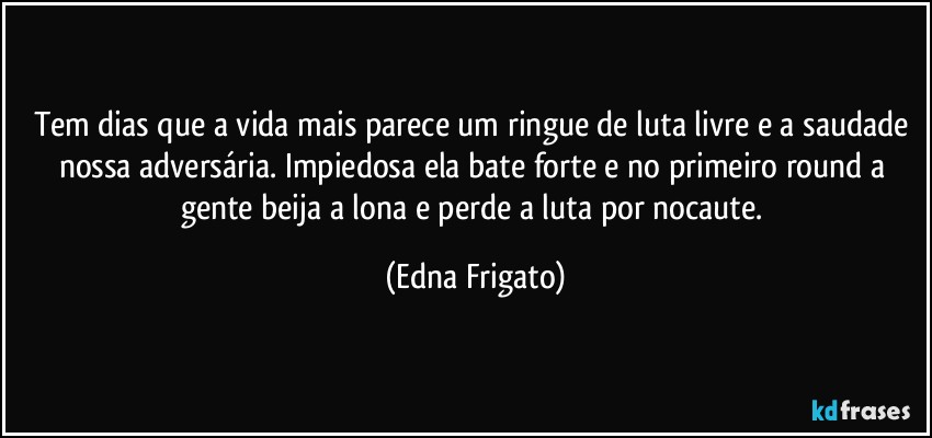 Tem dias que a vida mais parece um ringue de luta livre e a saudade nossa adversária. Impiedosa ela bate forte e no primeiro round a gente beija a lona e perde a luta por nocaute. (Edna Frigato)