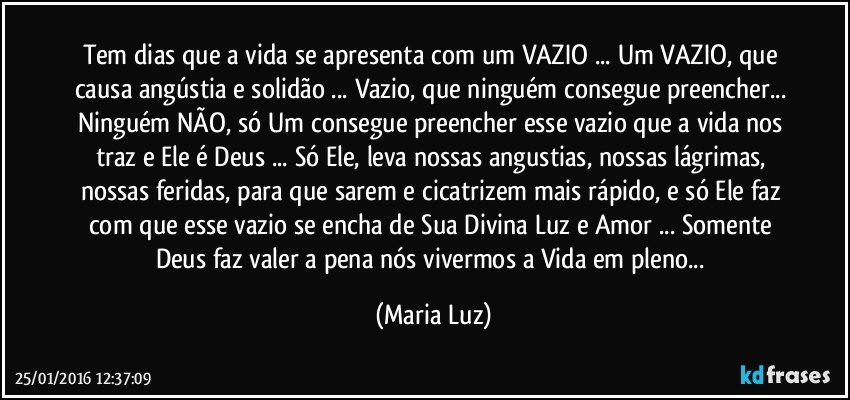 Tem dias que a vida se apresenta com um VAZIO ... Um VAZIO, que causa angústia e solidão ... Vazio, que ninguém consegue preencher... Ninguém NÃO, só Um consegue preencher esse vazio que a vida nos traz e Ele é Deus ... Só Ele, leva nossas angustias, nossas lágrimas, nossas feridas, para que sarem e cicatrizem mais rápido, e só Ele faz com que esse vazio se encha de Sua Divina Luz e Amor ... Somente Deus faz valer a pena nós vivermos a Vida em pleno... (Maria Luz)