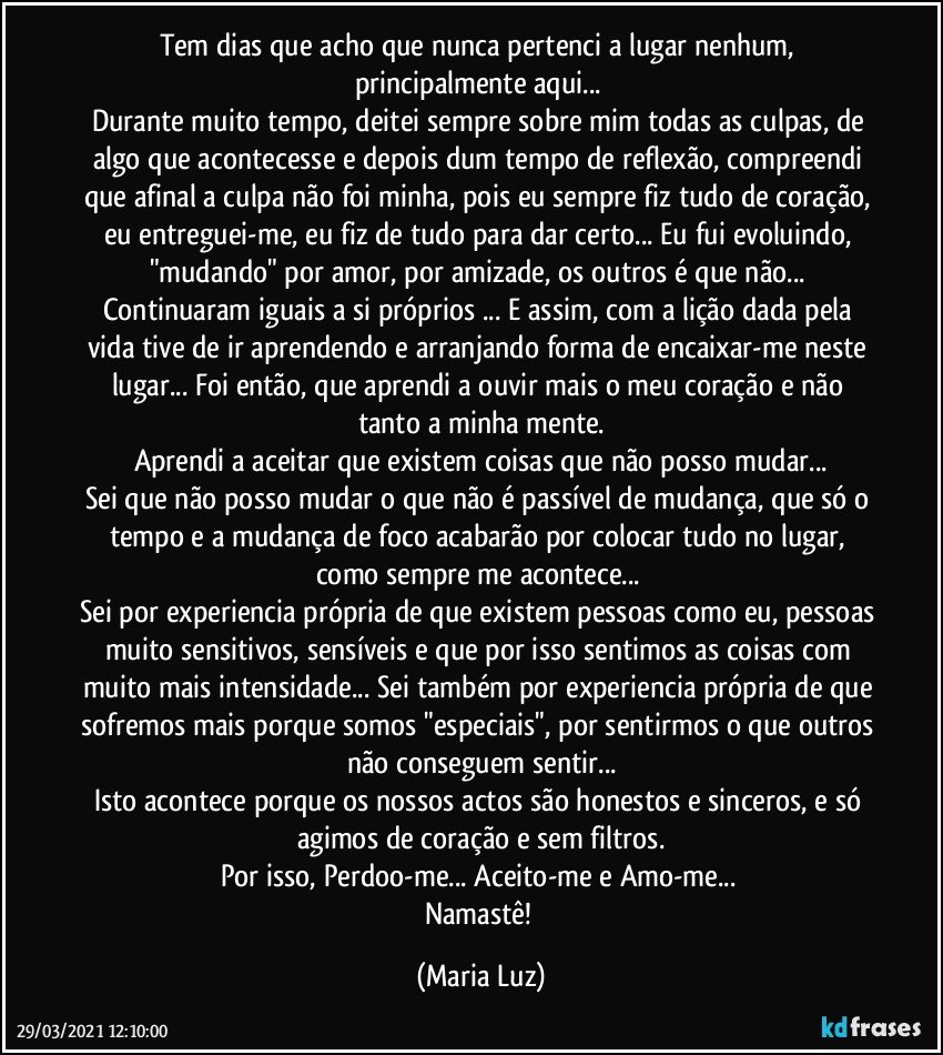 Tem dias que acho que nunca pertenci a lugar nenhum, principalmente aqui... 
Durante muito tempo, deitei sempre sobre mim todas as culpas, de algo que acontecesse e depois dum tempo de reflexão, compreendi que afinal a culpa não foi minha, pois eu sempre fiz tudo de coração, eu entreguei-me, eu fiz de tudo para dar certo... Eu fui evoluindo, "mudando" por amor, por amizade, os outros é que não... Continuaram iguais a si próprios ... E assim, com a lição dada pela vida tive de ir aprendendo e arranjando forma de  encaixar-me neste lugar... Foi então, que aprendi a ouvir mais o meu coração e não tanto a minha mente.
Aprendi a aceitar que existem coisas que não posso mudar...
Sei que não posso mudar o que não é passível de mudança, que só o tempo e a mudança de foco acabarão por colocar tudo no lugar, como sempre me acontece... 
Sei por experiencia própria de que existem pessoas como eu, pessoas muito sensitivos, sensíveis e que por isso sentimos as coisas com muito mais intensidade... Sei também por experiencia própria de que sofremos mais porque somos "especiais", por sentirmos o que outros não conseguem sentir...
Isto acontece porque os nossos actos são honestos e sinceros, e só agimos de coração e sem filtros.
Por isso, Perdoo-me... Aceito-me e Amo-me... 
Namastê! (Maria Luz)