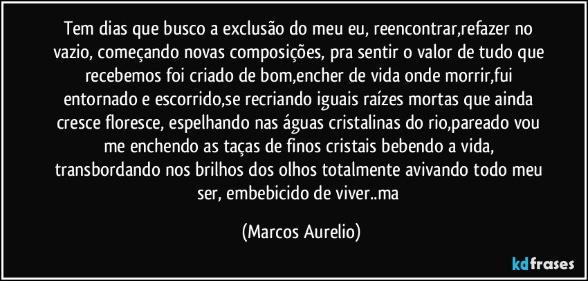 Tem dias que busco a exclusão do meu eu, reencontrar,refazer no vazio, começando novas composições, pra sentir o valor de tudo que recebemos foi criado de bom,encher de vida onde morrir,fui entornado e escorrido,se recriando iguais raízes mortas que ainda  cresce floresce, espelhando nas águas cristalinas  do rio,pareado vou me enchendo as taças de finos cristais bebendo a vida, transbordando nos brilhos dos olhos totalmente avivando todo meu ser, embebicido de viver..ma (Marcos Aurelio)