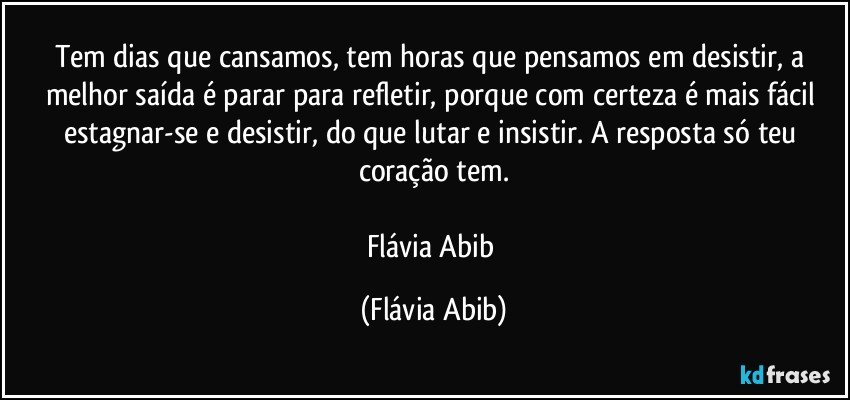 Tem dias que cansamos, tem horas que pensamos em desistir, a melhor saída é parar para refletir, porque com certeza é mais fácil estagnar-se e desistir, do que lutar e insistir. A resposta só teu coração tem.

Flávia Abib (Flávia Abib)